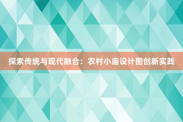 探索传统与现代融合：农村小庙设计图创新实践